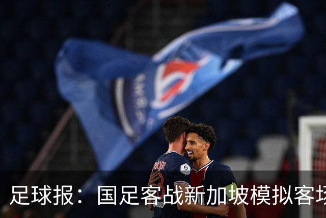 足球报：国足客战新加坡模拟客场比赛，考验球队发挥的稳定性